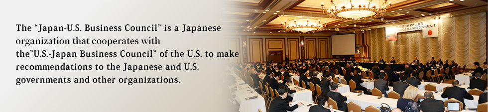 The 'Japan-U.S. Business Council' is a Japanese Organization that cooperates with the'U.S.-Japan Business Council' of the U.S. to make recommendations to the Japanese and U.S. governments and other organizations.